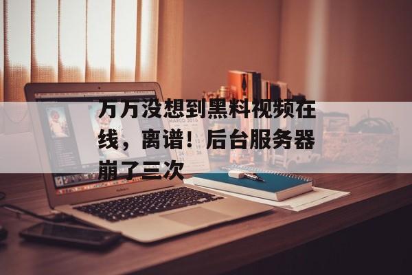 万万没想到黑料视频在线，离谱！后台服务器崩了三次