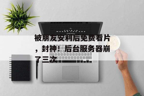 被朋友安利后免费看片，封神！后台服务器崩了三次