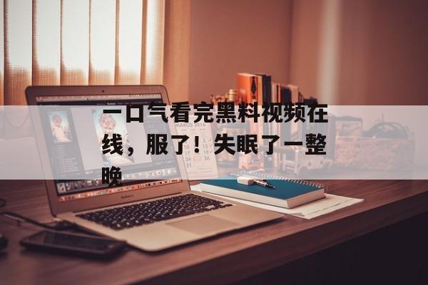 一口气看完黑料视频在线，服了！失眠了一整晚