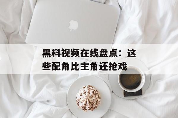 黑料视频在线盘点:这些配角比主角还抢戏 黑料视频在线盘点:这些配角比主角还抢戏
