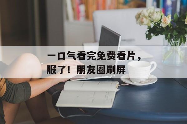 一口气看完免费看片,服了!朋友圈刷屏 一口气看完免费看片,服了!朋友圈刷屏
