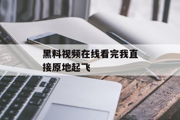 黑料视频在线看完我直接原地起飞 黑料视频在线看完我直接原地起飞