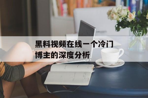 黑料视频在线一个冷门博主的深度分析 黑料视频在线一个冷门博主的深度分析