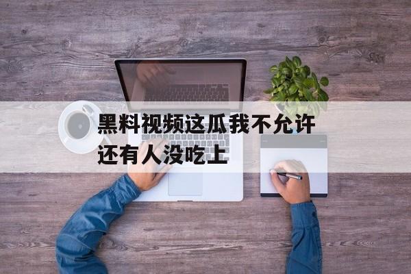 黑料视频这瓜我不允许还有人没吃上 黑料视频这瓜我不允许还有人没吃上