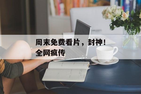 周末免费看片，封神！全网疯传
