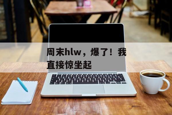 周末hlw,爆了!我直接惊坐起 周末hlw,爆了!我直接惊坐起