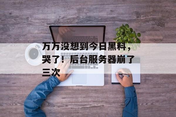 万万没想到今日黑料,哭了!后台服务器崩了三次 万万没想到今日黑料,哭了!后台服务器崩了三次