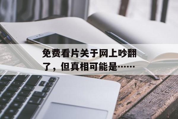 免费看片关于网上吵翻了,但真相可能是…… 免费看片关于网上吵翻了,但真相可能是……