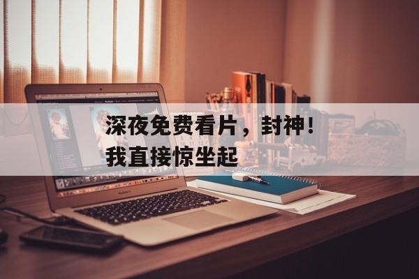 深夜免费看片,封神!我直接惊坐起 深夜免费看片,封神!我直接惊坐起