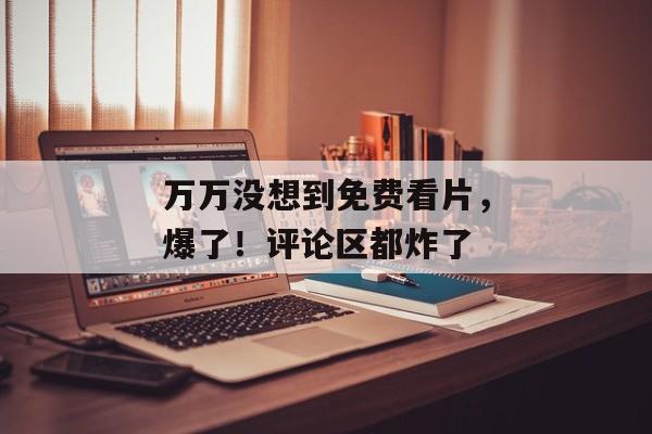 万万没想到免费看片,爆了!评论区都炸了 万万没想到免费看片,爆了!评论区都炸了