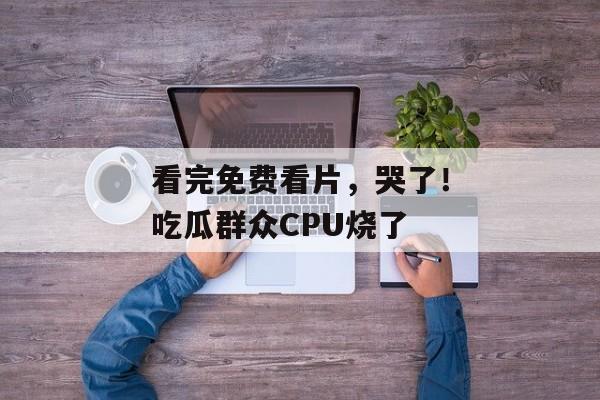 看完免费看片，哭了！吃瓜群众CPU烧了