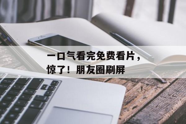 一口气看完免费看片，惊了！朋友圈刷屏