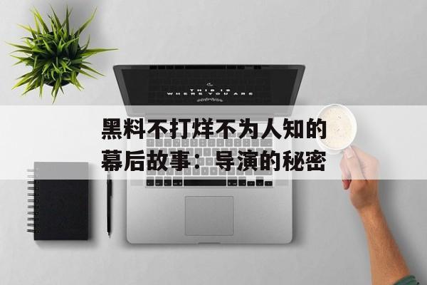 黑料不打烊不为人知的幕后故事:导演的秘密 黑料不打烊不为人知的幕后故事:导演的秘密