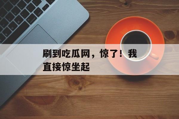 刷到吃瓜网，惊了！我直接惊坐起