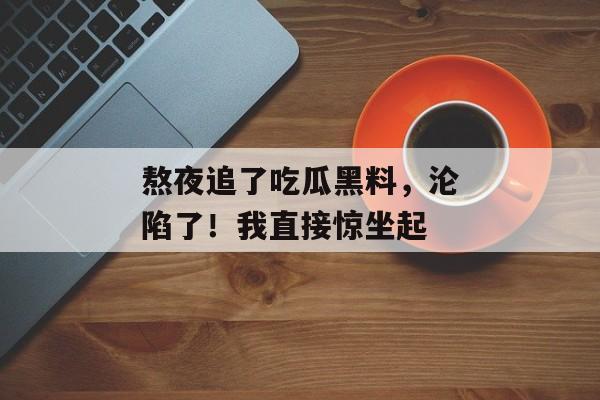 熬夜追了吃瓜黑料，沦陷了！我直接惊坐起
