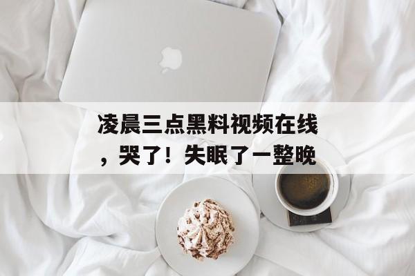 凌晨三点黑料视频在线，哭了！失眠了一整晚