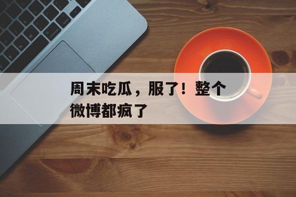 周末吃瓜,服了!整个微博都疯了 周末吃瓜,服了!整个微博都疯了