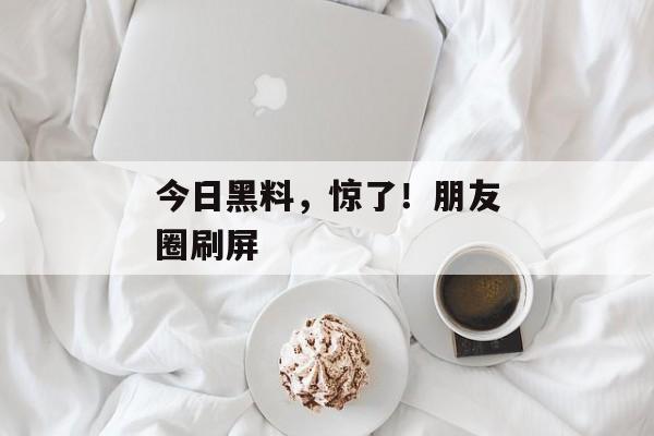 今日黑料,惊了!朋友圈刷屏 今日黑料,惊了!朋友圈刷屏