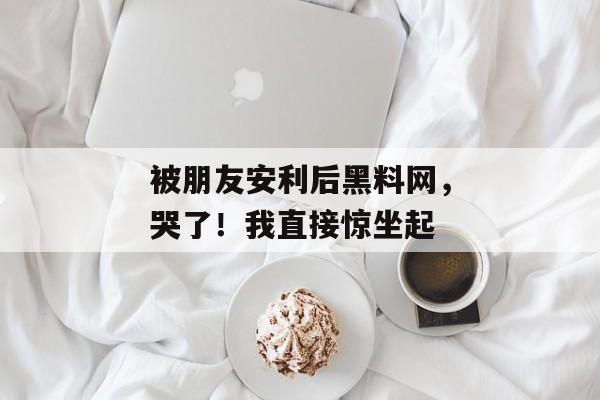 被朋友安利后黑料网,哭了!我直接惊坐起 被朋友安利后黑料网,哭了!我直接惊坐起