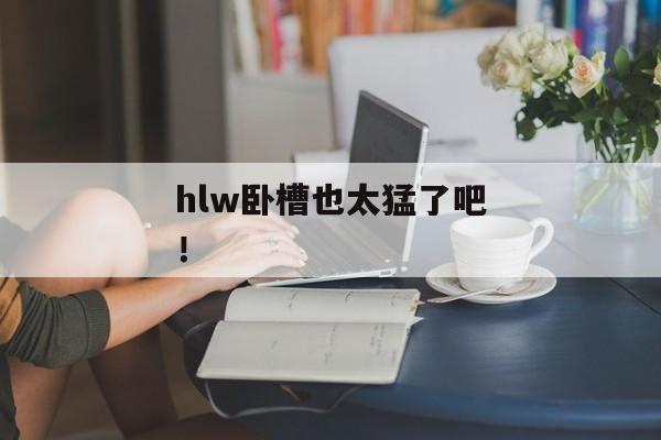 hlw卧槽也太猛了吧! hlw卧槽也太猛了吧!