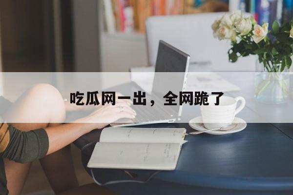吃瓜网一出,全网跪了 吃瓜网一出,全网跪了