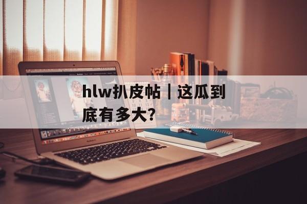 hlw扒皮帖|这瓜到底有多大? hlw扒皮帖|这瓜到底有多大?