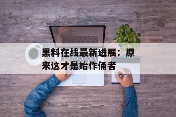 黑料在线最新进展：原来这才是始作俑者